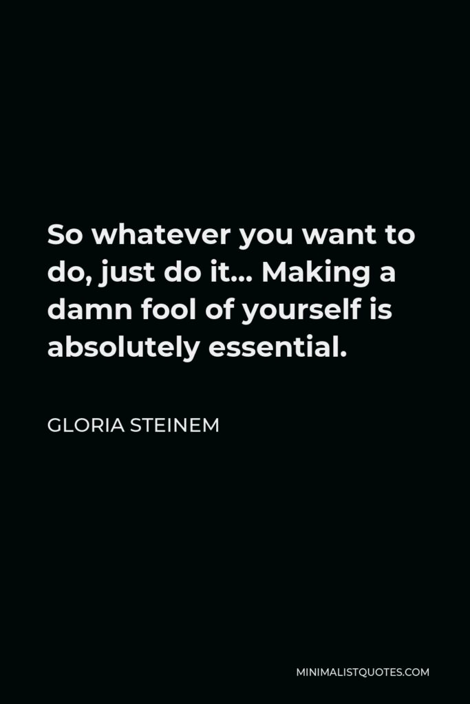 Gloria Steinem Quote - So whatever you want to do, just do it… Making a damn fool of yourself is absolutely essential.
