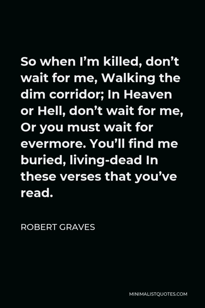 Robert Graves Quote - So when I’m killed, don’t wait for me, Walking the dim corridor; In Heaven or Hell, don’t wait for me, Or you must wait for evermore. You’ll find me buried, living-dead In these verses that you’ve read.