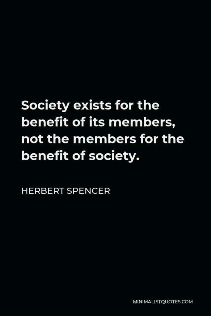 Herbert Spencer Quote - Society exists for the benefit of its members, not the members for the benefit of society.