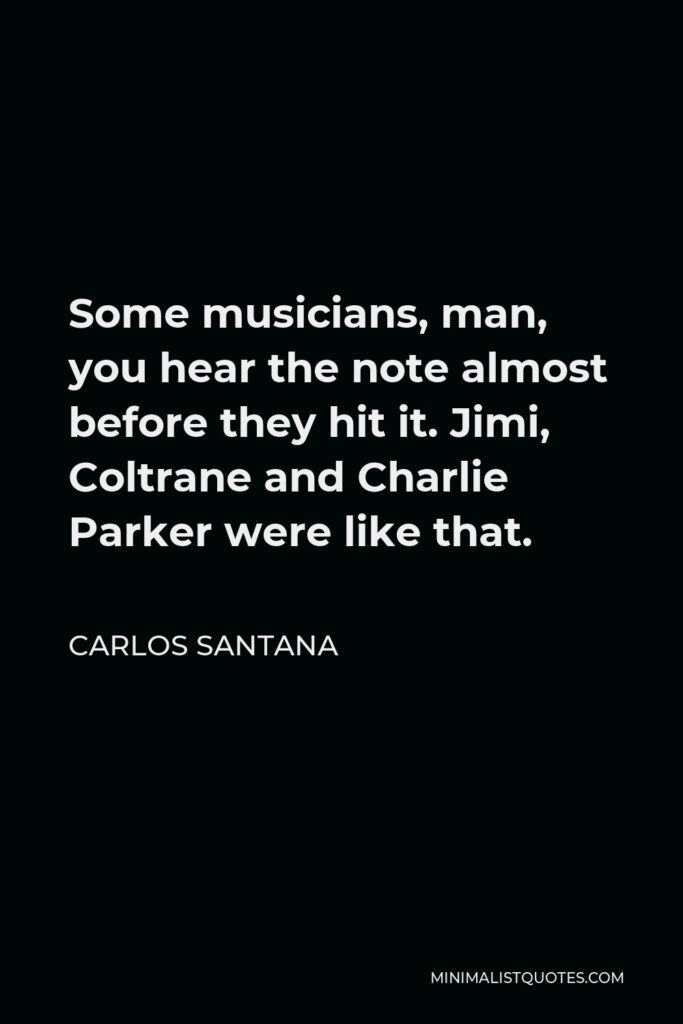 Carlos Santana Quote - Some musicians, man, you hear the note almost before they hit it. Jimi, Coltrane and Charlie Parker were like that.