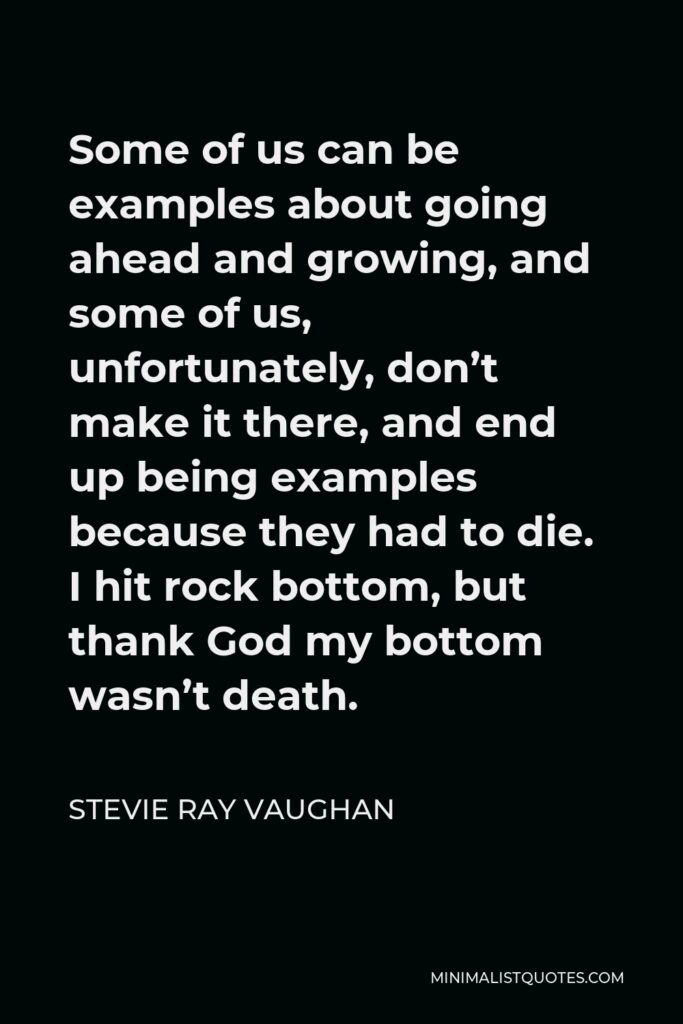 Stevie Ray Vaughan Quote - Some of us can be examples about going ahead and growing, and some of us, unfortunately, don’t make it there, and end up being examples because they had to die. I hit rock bottom, but thank God my bottom wasn’t death.