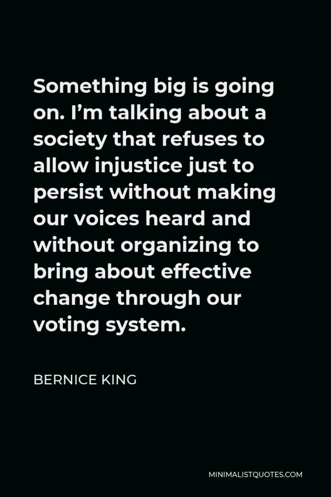 Bernice King Quote - Something big is going on. I’m talking about a society that refuses to allow injustice just to persist without making our voices heard and without organizing to bring about effective change through our voting system.