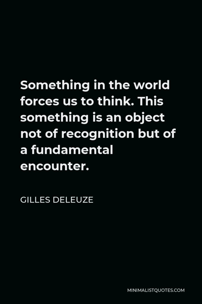 Gilles Deleuze Quote - Something in the world forces us to think. This something is an object not of recognition but of a fundamental encounter.