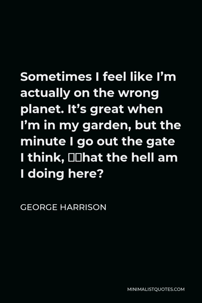 George Harrison Quote - Sometimes I feel like I’m actually on the wrong planet. It’s great when I’m in my garden, but the minute I go out the gate I think, ‘What the hell am I doing here?