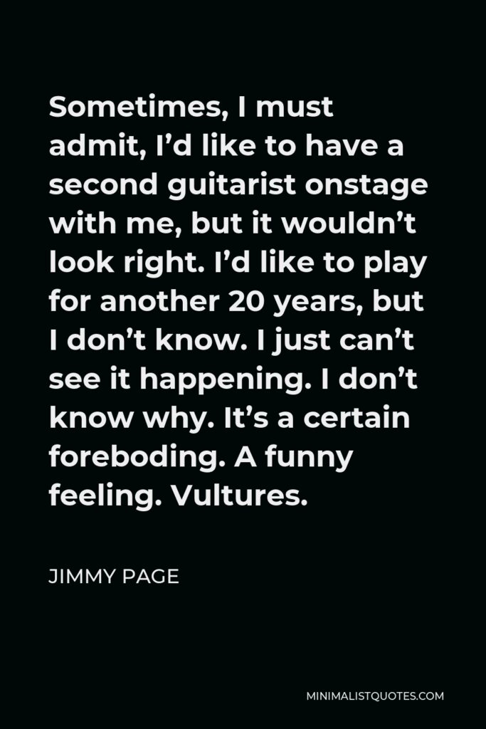 Jimmy Page Quote - Sometimes, I must admit, I’d like to have a second guitarist onstage with me, but it wouldn’t look right. I’d like to play for another 20 years, but I don’t know. I just can’t see it happening. I don’t know why. It’s a certain foreboding. A funny feeling. Vultures.