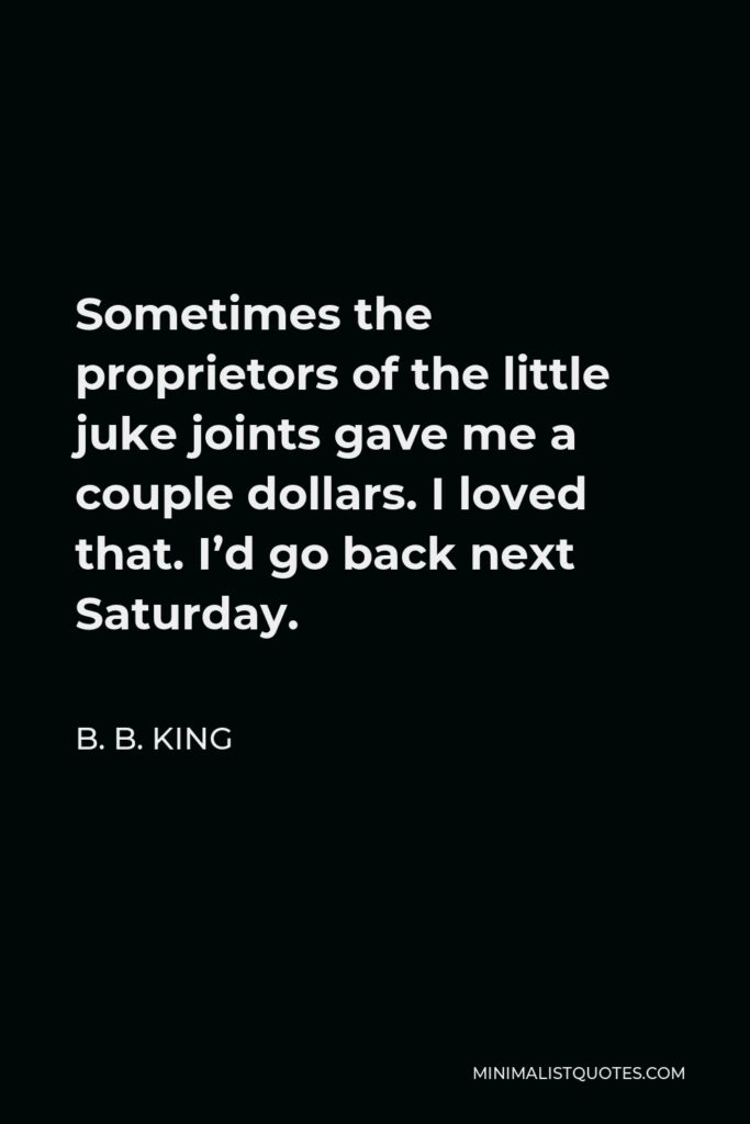 B. B. King Quote - Sometimes the proprietors of the little juke joints gave me a couple dollars. I loved that. I’d go back next Saturday.