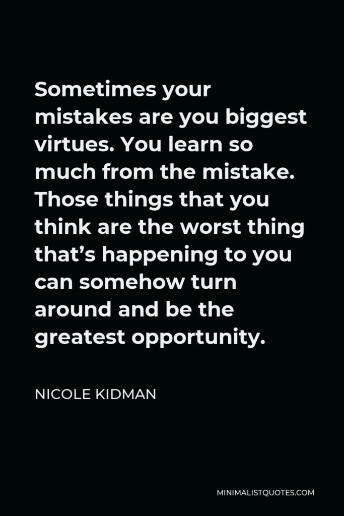 Nicole Kidman Quote - Sometimes your mistakes are you biggest virtues. You learn so much from the mistake. Those things that you think are the worst thing that’s happening to you can somehow turn around and be the greatest opportunity.