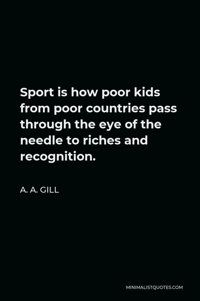 A. A. Gill Quote - Sport is how poor kids from poor countries pass through the eye of the needle to riches and recognition.