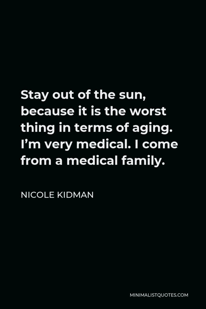Nicole Kidman Quote - Stay out of the sun, because it is the worst thing in terms of aging. I’m very medical. I come from a medical family.