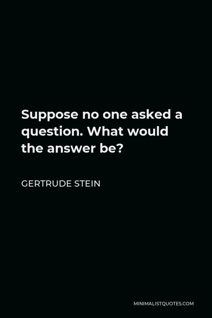 Gertrude Stein Quote - Suppose no one asked a question. What would the answer be?