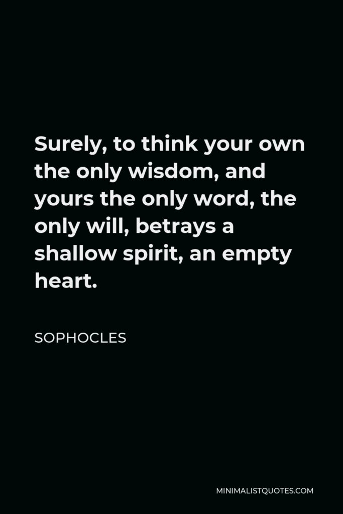 Sophocles Quote - Surely, to think your own the only wisdom, and yours the only word, the only will, betrays a shallow spirit, an empty heart.