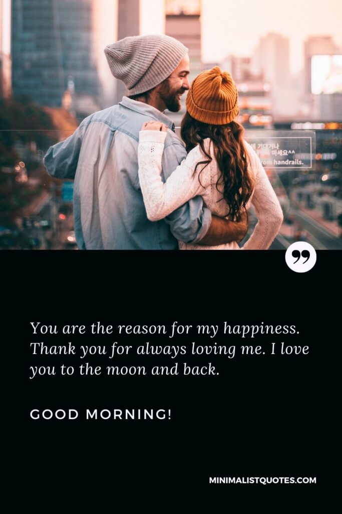 Sweet good morning message for her: You are the reason for my happiness. Thank you for always loving me. I love you to the moon and back. Good Morning!