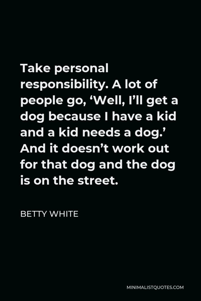 Betty White Quote - Take personal responsibility. A lot of people go, ‘Well, I’ll get a dog because I have a kid and a kid needs a dog.’ And it doesn’t work out for that dog and the dog is on the street.