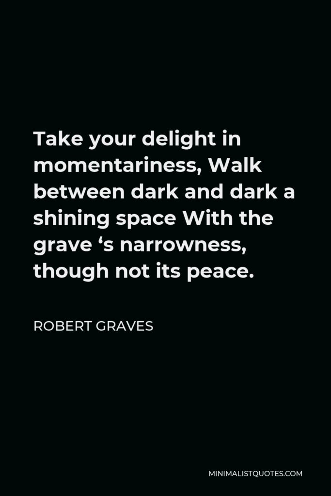 Robert Graves Quote - Take your delight in momentariness, Walk between dark and dark a shining space With the grave ‘s narrowness, though not its peace.