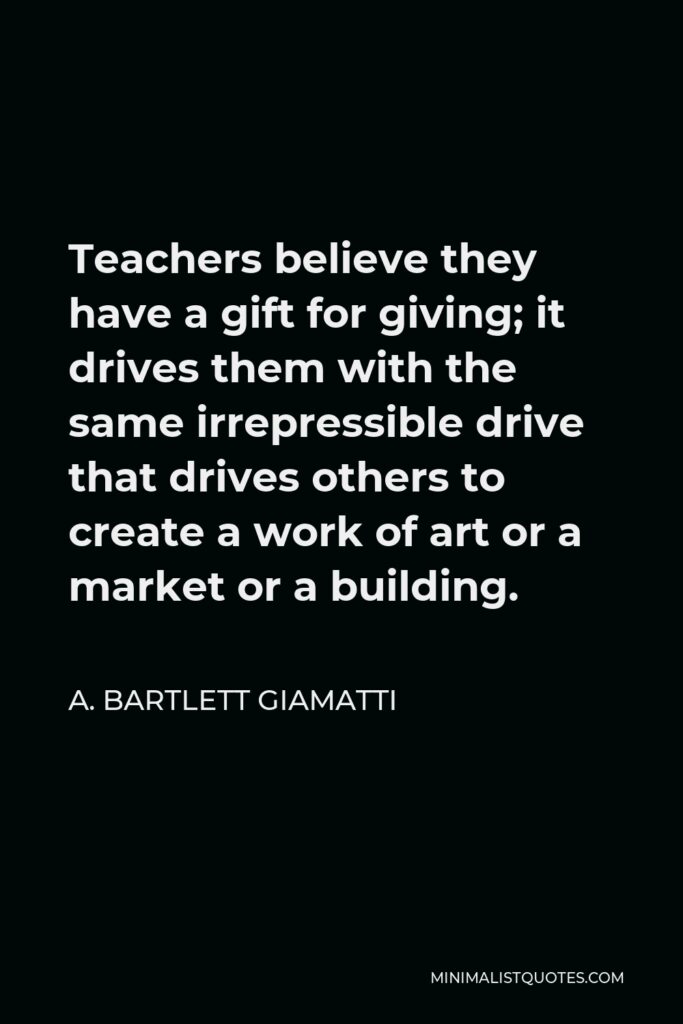 A. Bartlett Giamatti Quote - Teachers believe they have a gift for giving; it drives them with the same irrepressible drive that drives others to create a work of art or a market or a building.