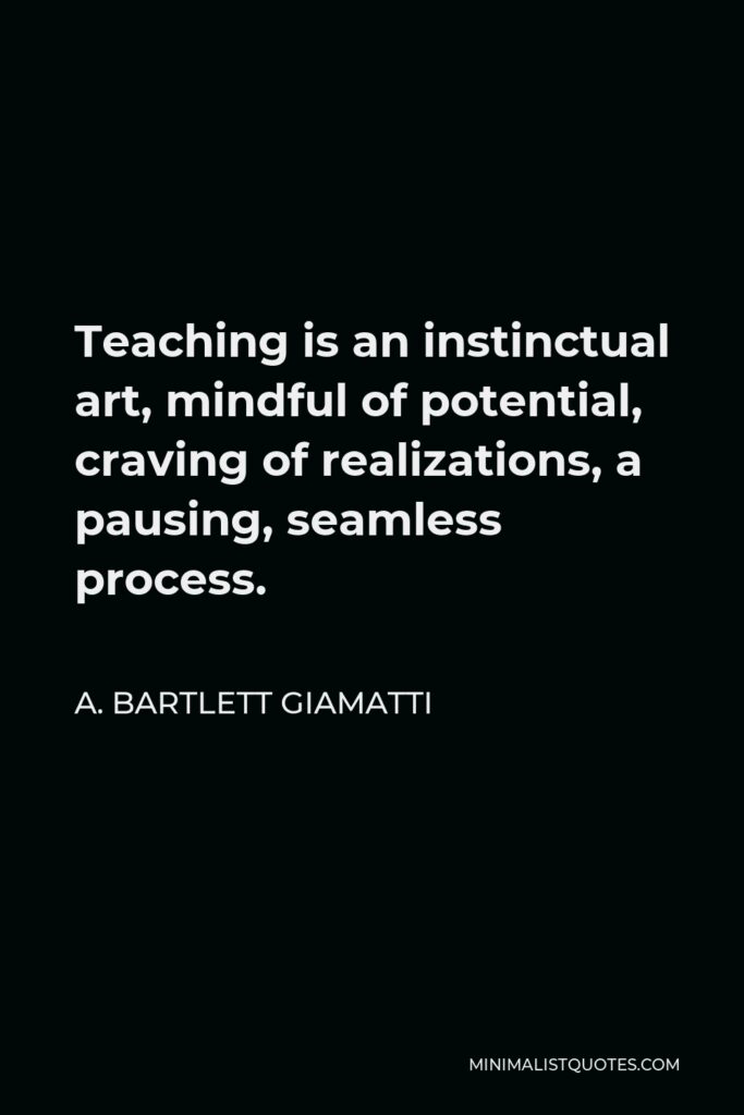 A. Bartlett Giamatti Quote - Teaching is an instinctual art, mindful of potential, craving of realizations, a pausing, seamless process.