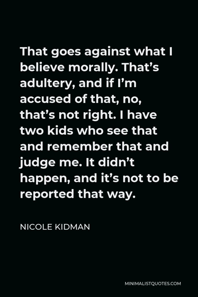 Nicole Kidman Quote - That goes against what I believe morally. That’s adultery, and if I’m accused of that, no, that’s not right. I have two kids who see that and remember that and judge me. It didn’t happen, and it’s not to be reported that way.