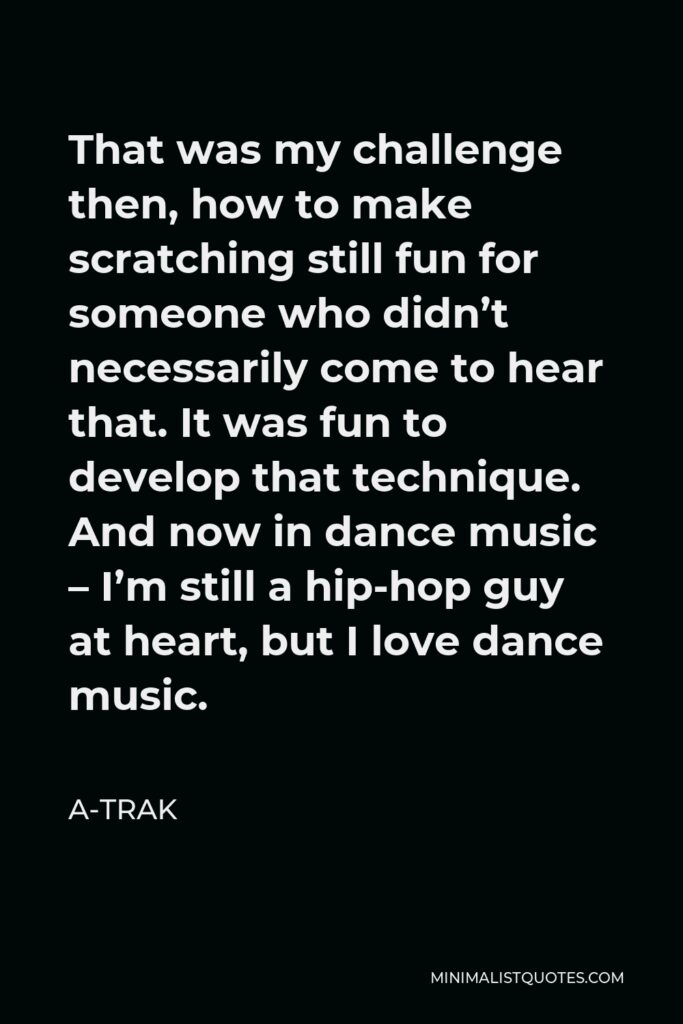 A-Trak Quote - That was my challenge then, how to make scratching still fun for someone who didn’t necessarily come to hear that. It was fun to develop that technique. And now in dance music – I’m still a hip-hop guy at heart, but I love dance music.