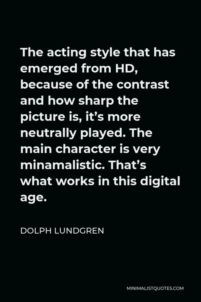 Dolph Lundgren Quote - The acting style that has emerged from HD, because of the contrast and how sharp the picture is, it’s more neutrally played. The main character is very minamalistic. That’s what works in this digital age.