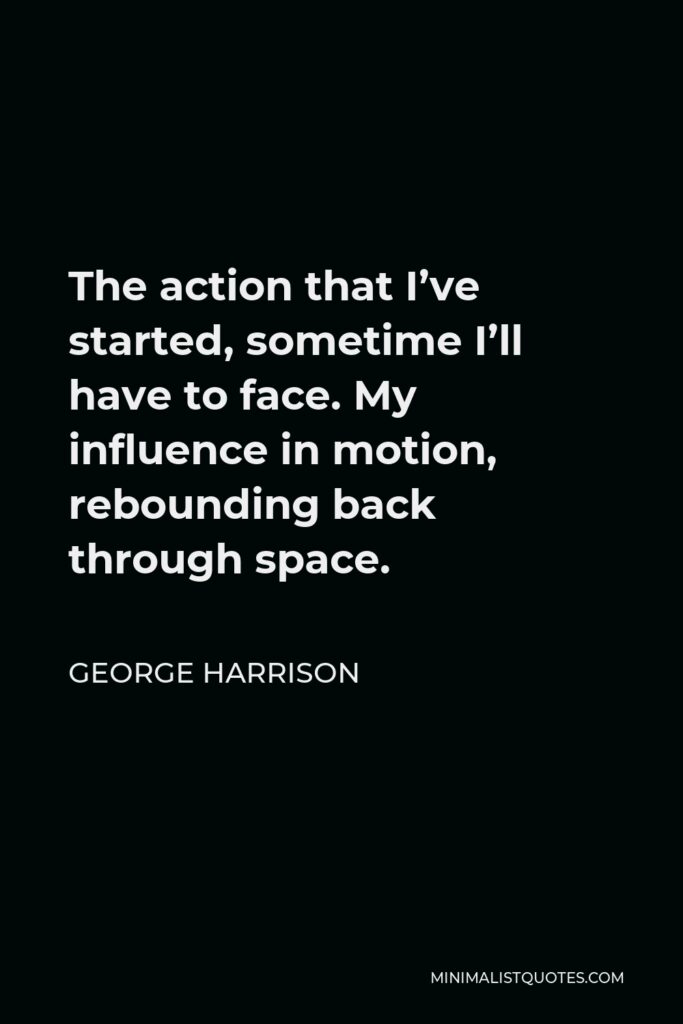 George Harrison Quote - The action that I’ve started, sometime I’ll have to face. My influence in motion, rebounding back through space.