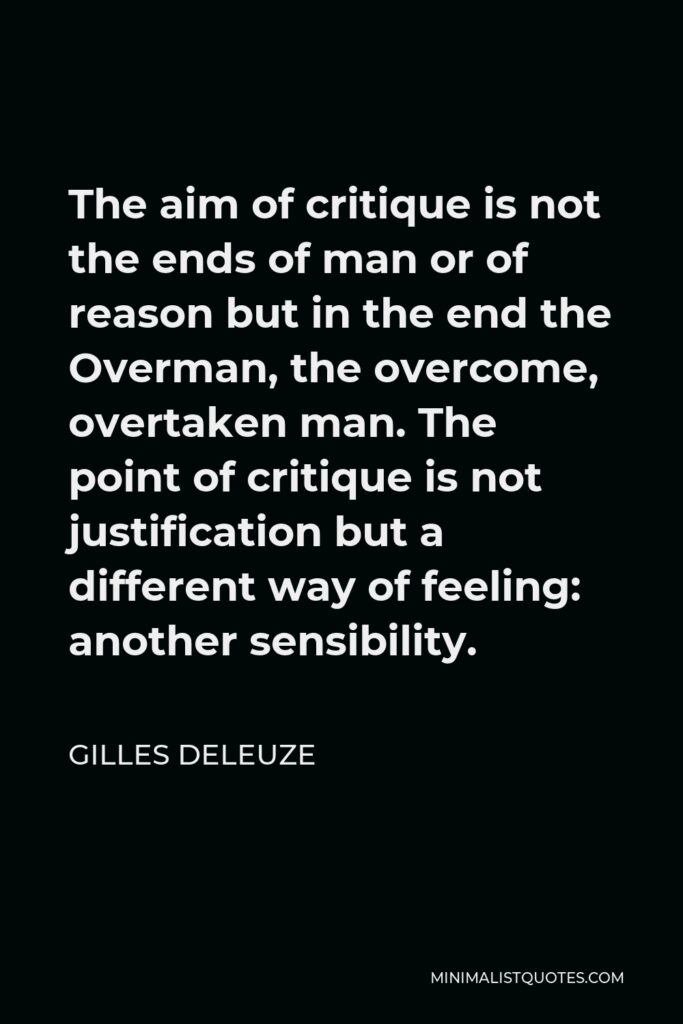 Gilles Deleuze Quote - The aim of critique is not the ends of man or of reason but in the end the Overman, the overcome, overtaken man. The point of critique is not justification but a different way of feeling: another sensibility.