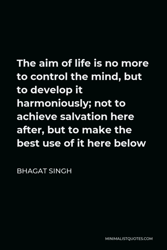 Bhagat Singh Quote - The aim of life is no more to control the mind, but to develop it harmoniously; not to achieve salvation here after, but to make the best use of it here below