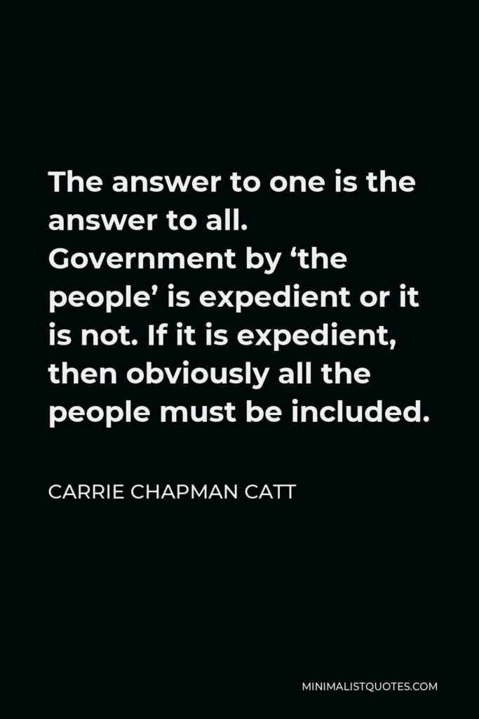 Carrie Chapman Catt Quote - The answer to one is the answer to all. Government by ‘the people’ is expedient or it is not. If it is expedient, then obviously all the people must be included.