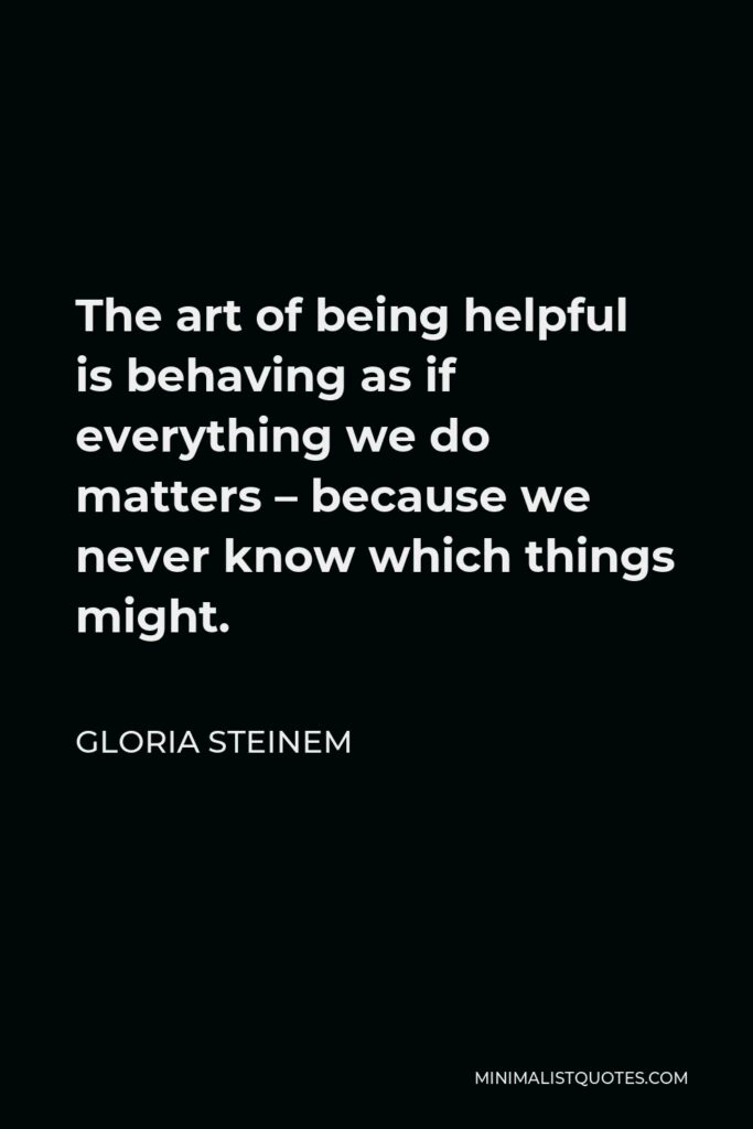 Gloria Steinem Quote - The art of being helpful is behaving as if everything we do matters – because we never know which things might.