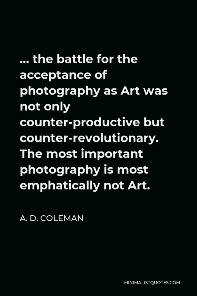 A. D. Coleman Quote - … the battle for the acceptance of photography as Art was not only counter-productive but counter-revolutionary. The most important photography is most emphatically not Art.