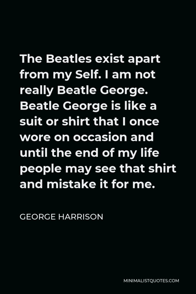 George Harrison Quote - The Beatles exist apart from my Self. I am not really Beatle George. Beatle George is like a suit or shirt that I once wore on occasion and until the end of my life people may see that shirt and mistake it for me.