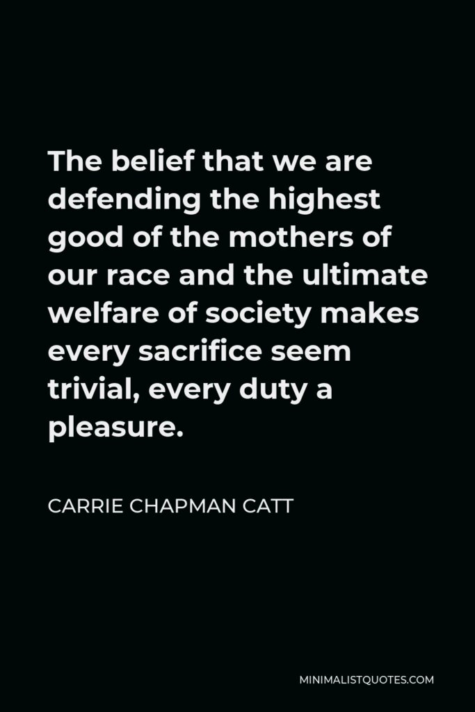 Carrie Chapman Catt Quote - The belief that we are defending the highest good of the mothers of our race and the ultimate welfare of society makes every sacrifice seem trivial, every duty a pleasure.