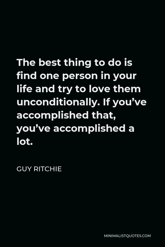 Guy Ritchie Quote - The best thing to do is find one person in your life and try to love them unconditionally. If you’ve accomplished that, you’ve accomplished a lot.