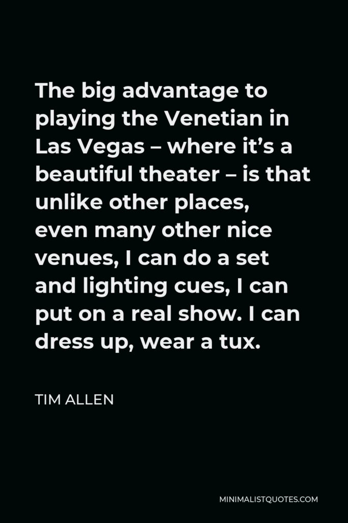 Tim Allen Quote - The big advantage to playing the Venetian in Las Vegas – where it’s a beautiful theater – is that unlike other places, even many other nice venues, I can do a set and lighting cues, I can put on a real show. I can dress up, wear a tux.
