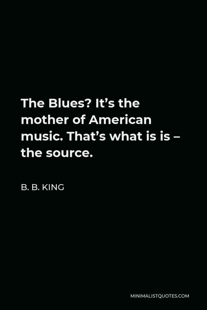 B. B. King Quote - The Blues? It’s the mother of American music. That’s what is is – the source.