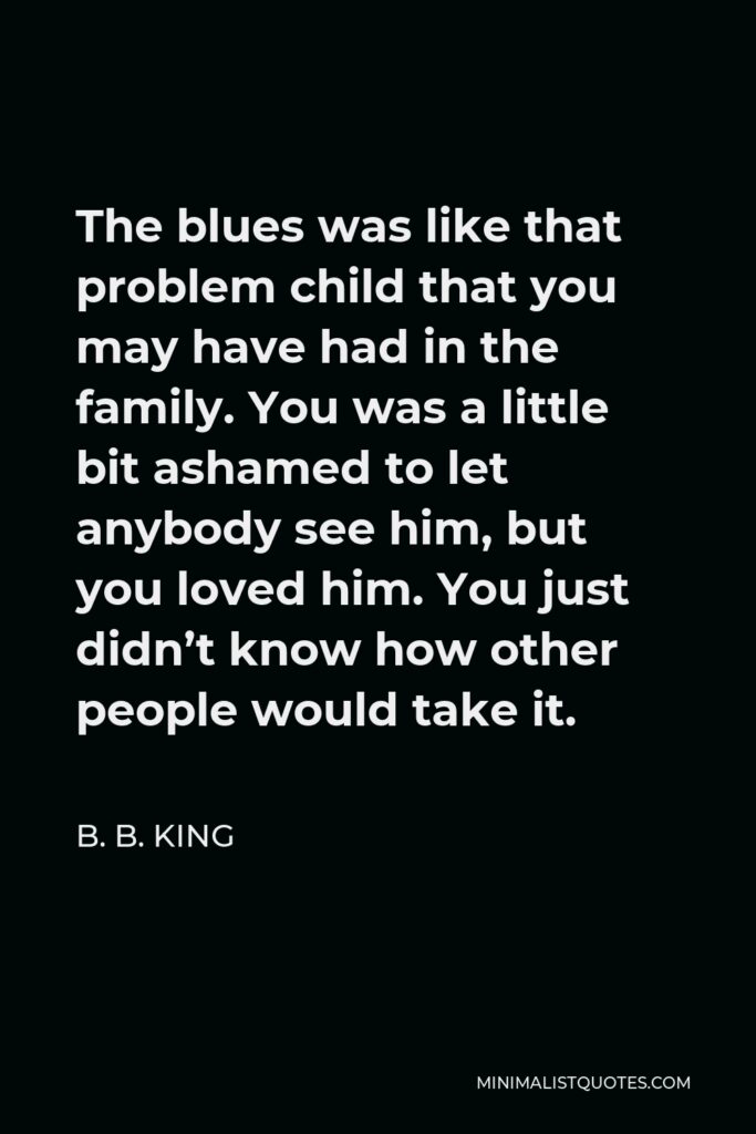 B. B. King Quote - The blues was like that problem child that you may have had in the family. You was a little bit ashamed to let anybody see him, but you loved him. You just didn’t know how other people would take it.