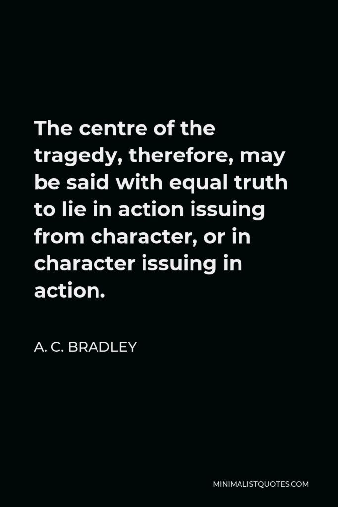 A. C. Bradley Quote - The centre of the tragedy, therefore, may be said with equal truth to lie in action issuing from character, or in character issuing in action.