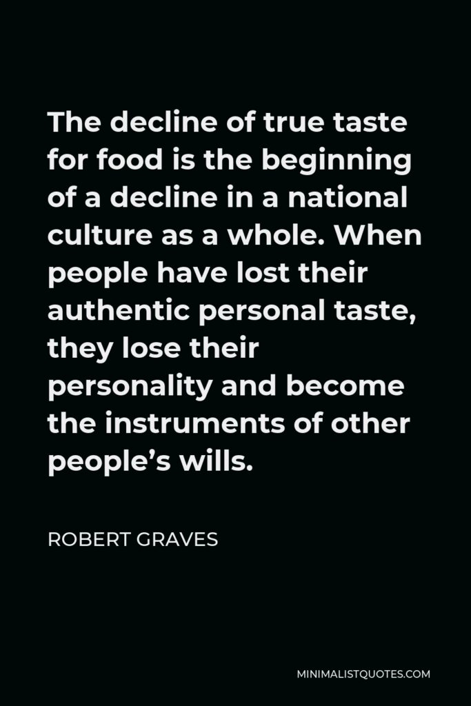 Robert Graves Quote - The decline of true taste for food is the beginning of a decline in a national culture as a whole. When people have lost their authentic personal taste, they lose their personality and become the instruments of other people’s wills.