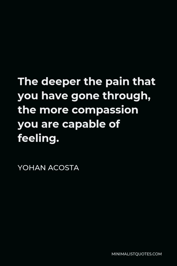 Yohan Acosta Quote - The deeper the pain that you have gone through, the more compassion you are capable of feeling.