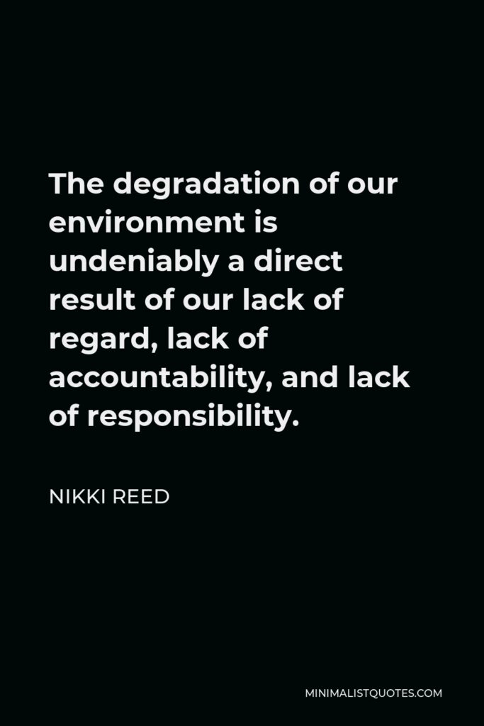 Nikki Reed Quote - The degradation of our environment is undeniably a direct result of our lack of regard, lack of accountability, and lack of responsibility.