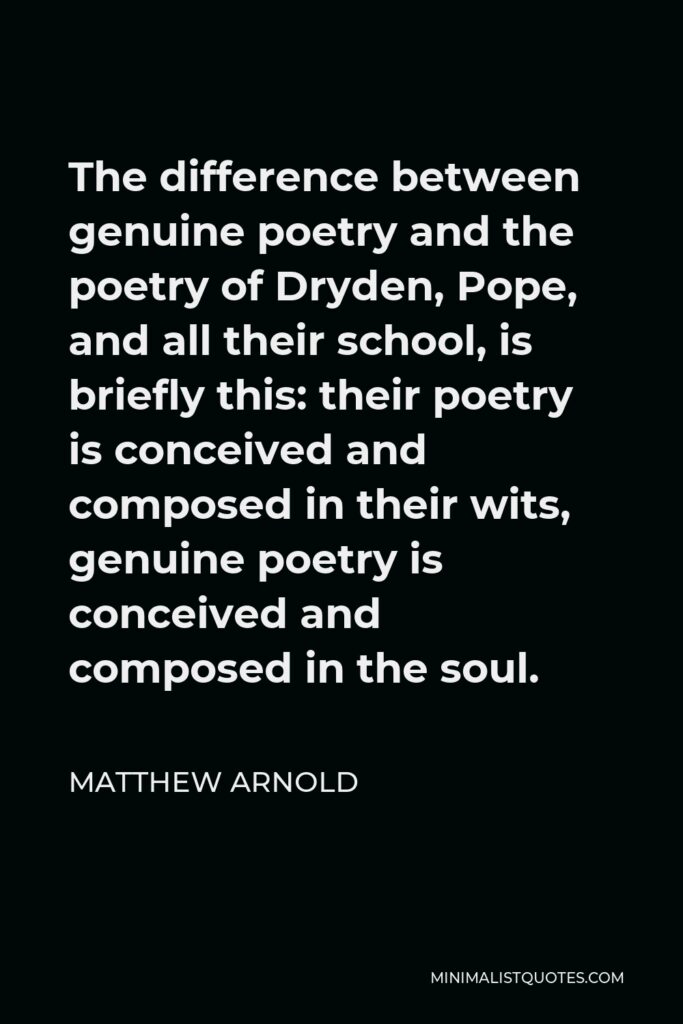 Matthew Arnold Quote - The difference between genuine poetry and the poetry of Dryden, Pope, and all their school, is briefly this: their poetry is conceived and composed in their wits, genuine poetry is conceived and composed in the soul.