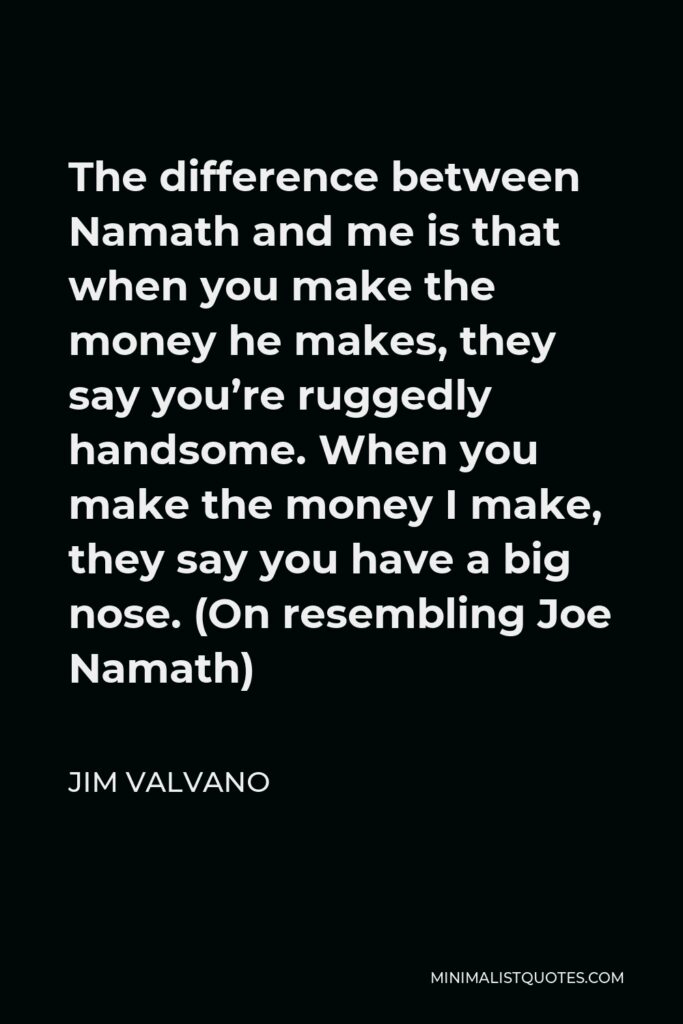 Jim Valvano Quote - The difference between Namath and me is that when you make the money he makes, they say you’re ruggedly handsome. When you make the money I make, they say you have a big nose. (On resembling Joe Namath)