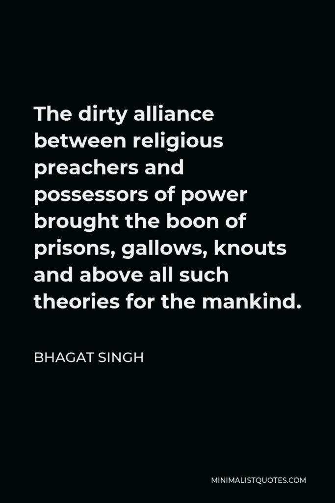 Bhagat Singh Quote - The dirty alliance between religious preachers and possessors of power brought the boon of prisons, gallows, knouts and above all such theories for the mankind.