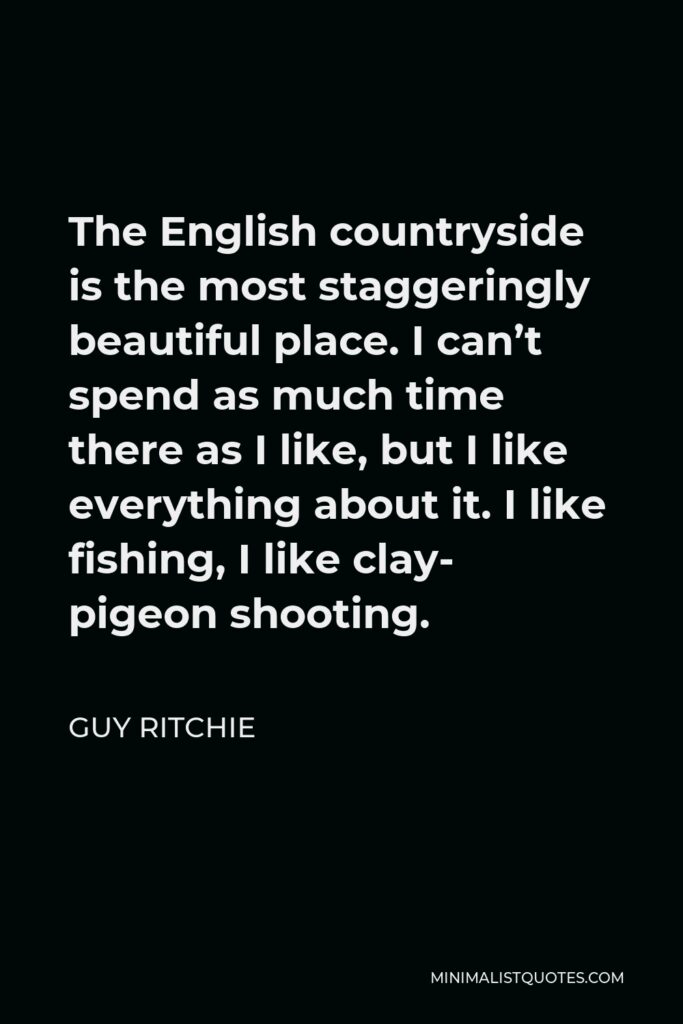 Guy Ritchie Quote - The English countryside is the most staggeringly beautiful place. I can’t spend as much time there as I like, but I like everything about it. I like fishing, I like clay- pigeon shooting.
