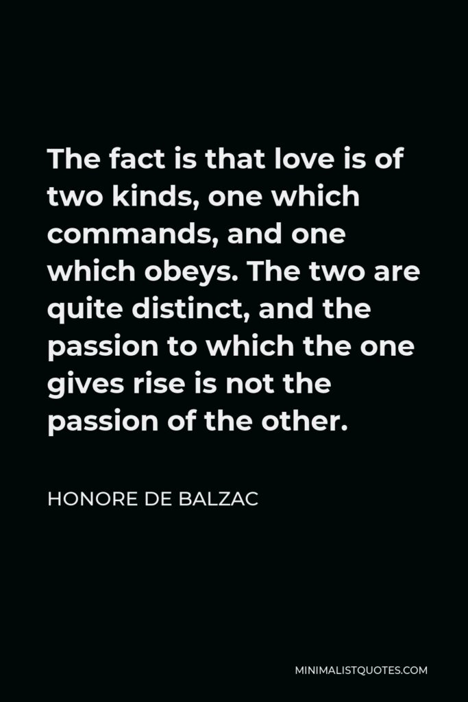 Honore de Balzac Quote - The fact is that love is of two kinds, one which commands, and one which obeys. The two are quite distinct, and the passion to which the one gives rise is not the passion of the other.