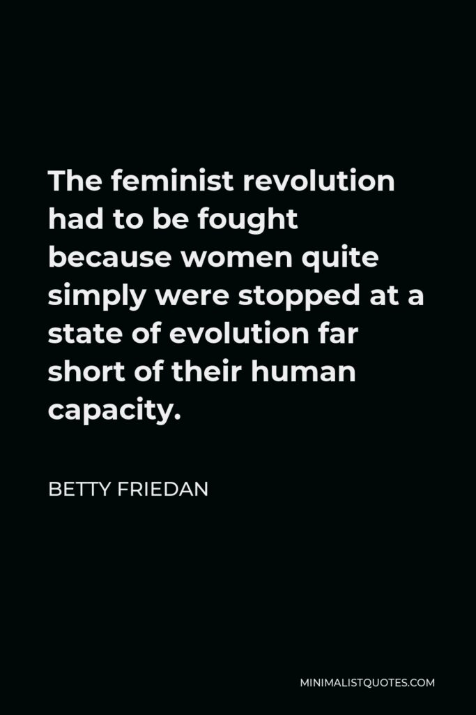 Betty Friedan Quote - The feminist revolution had to be fought because women quite simply were stopped at a state of evolution far short of their human capacity.