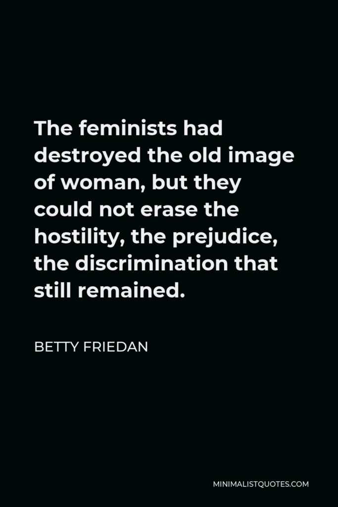 Betty Friedan Quote - The feminists had destroyed the old image of woman, but they could not erase the hostility, the prejudice, the discrimination that still remained.