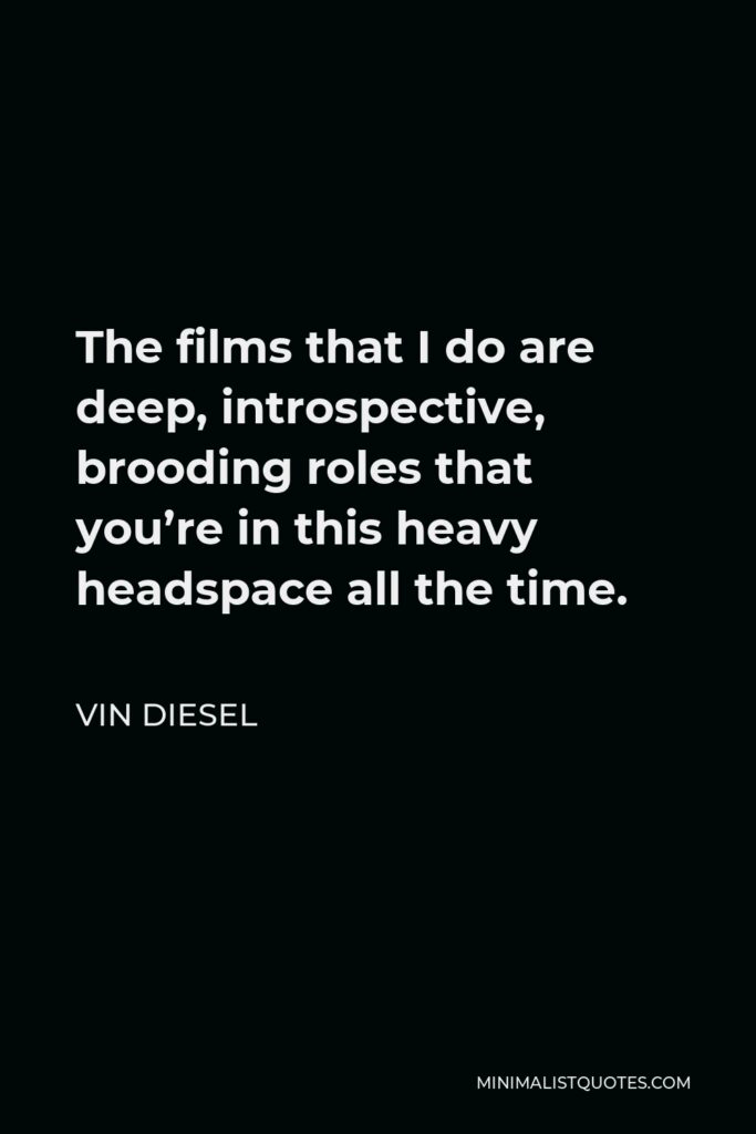 Vin Diesel Quote - The films that I do are deep, introspective, brooding roles that you’re in this heavy headspace all the time.