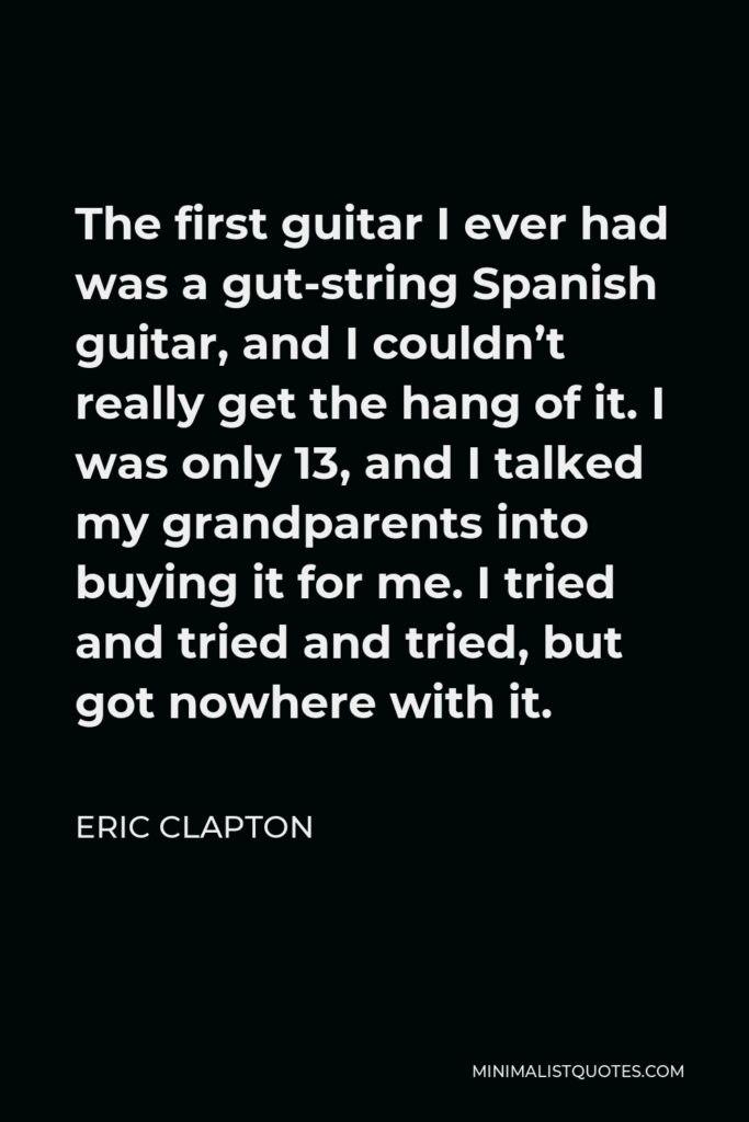 Eric Clapton Quote - The first guitar I ever had was a gut-string Spanish guitar, and I couldn’t really get the hang of it. I was only 13, and I talked my grandparents into buying it for me. I tried and tried and tried, but got nowhere with it.