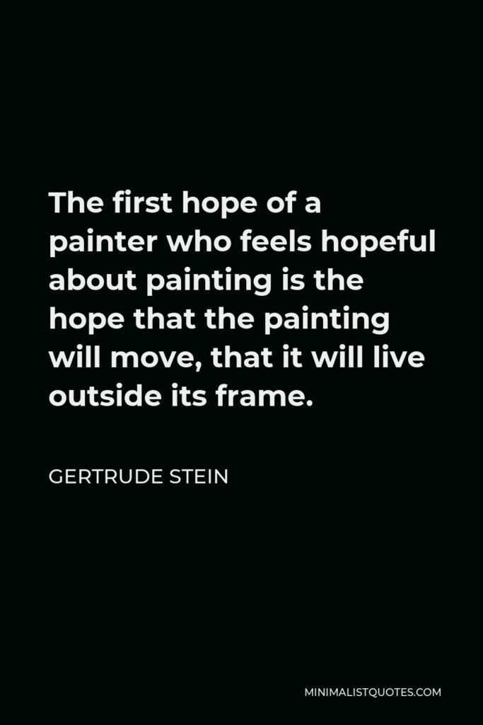 Gertrude Stein Quote - The first hope of a painter who feels hopeful about painting is the hope that the painting will move, that it will live outside its frame.