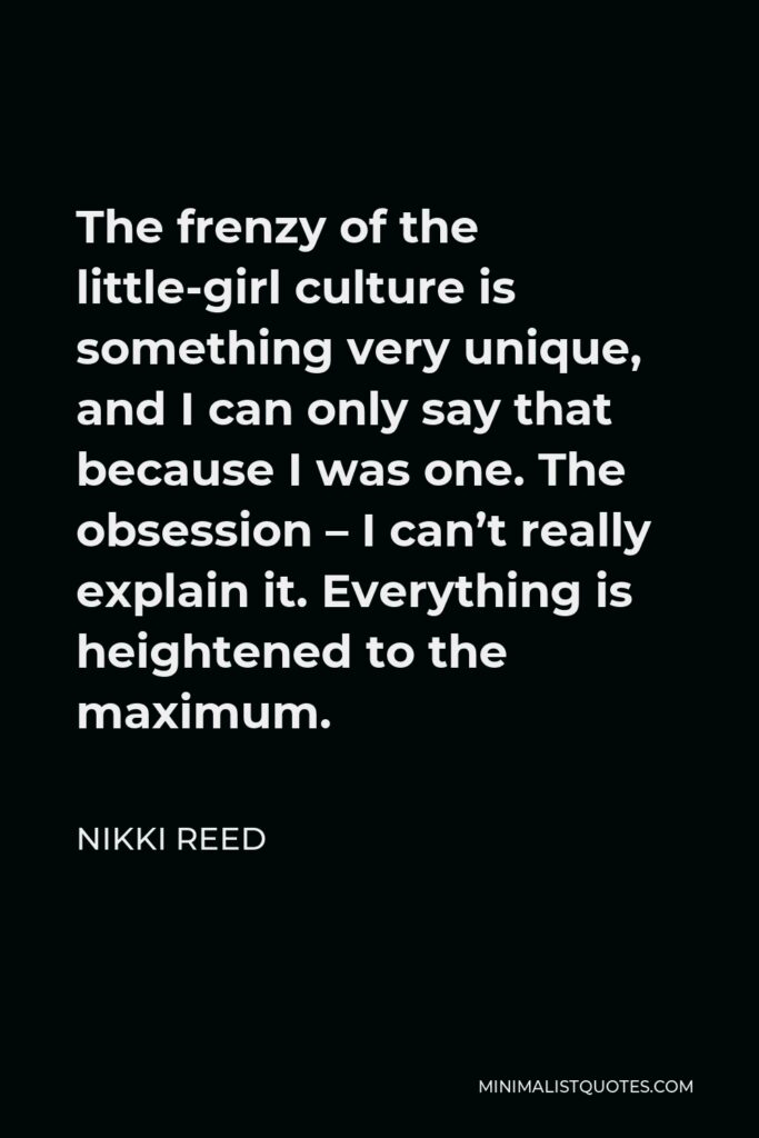 Nikki Reed Quote - The frenzy of the little-girl culture is something very unique, and I can only say that because I was one. The obsession – I can’t really explain it. Everything is heightened to the maximum.
